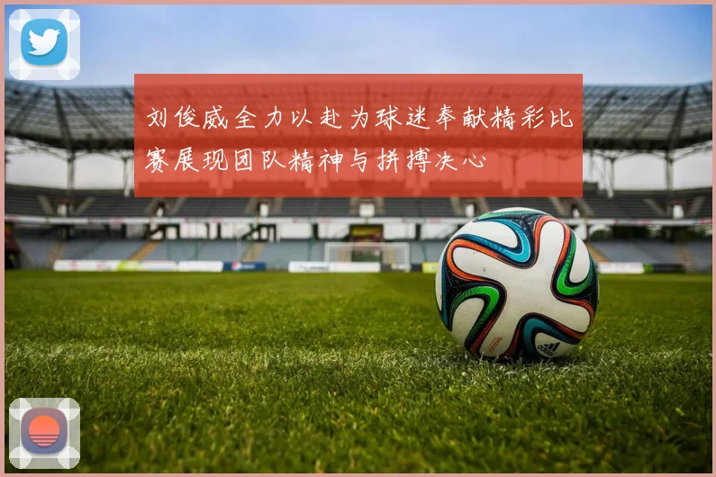 刘俊威全力以赴为球迷奉献精彩比赛展现团队精神与拼搏决心