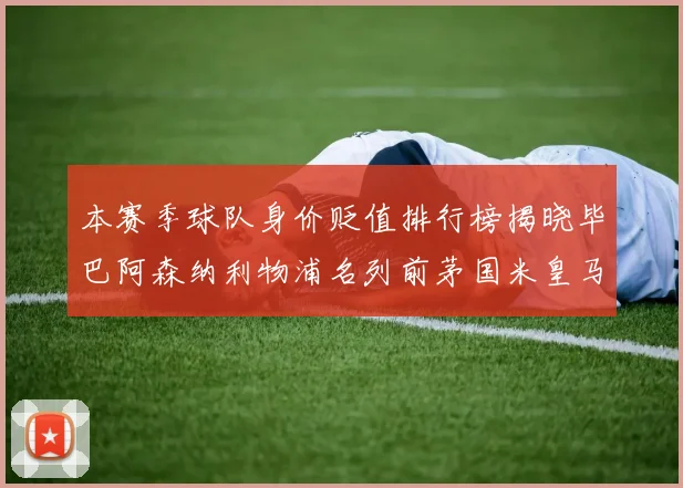 本赛季球队身价贬值排行榜揭晓毕巴阿森纳利物浦名列前茅国米皇马紧随其后