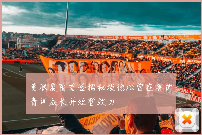 曼联夏窗首签揭秘埃德松曾在鲁能青训成长并短暂效力