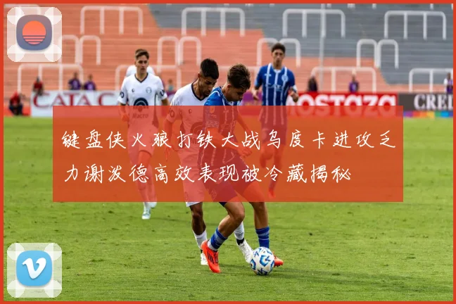 键盘侠火狼打铁大战乌度卡进攻乏力谢泼德高效表现被冷藏揭秘