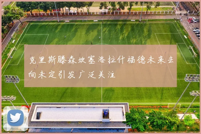 克里斯滕森坎塞洛拉什福德未来去向未定引发广泛关注
