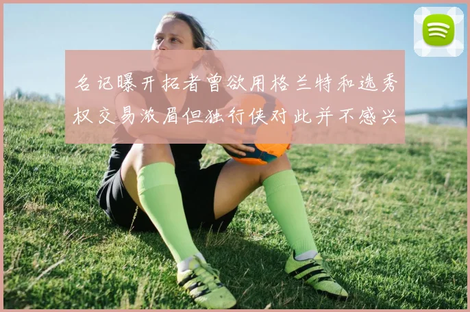 名记曝开拓者曾欲用格兰特和选秀权交易浓眉但独行侠对此并不感兴趣