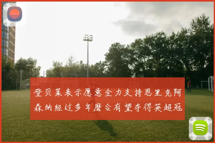 登贝莱表示愿意全力支持恩里克阿森纳经过多年磨合有望夺得英超冠军
