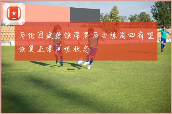 马伦因疲劳缺席罗马合练周四有望恢复正常训练状态