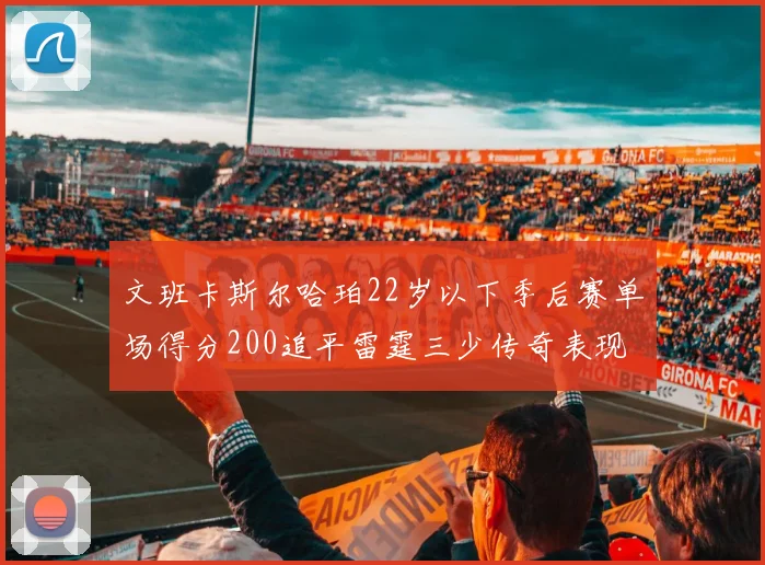 文班卡斯尔哈珀22岁以下季后赛单场得分200追平雷霆三少传奇表现