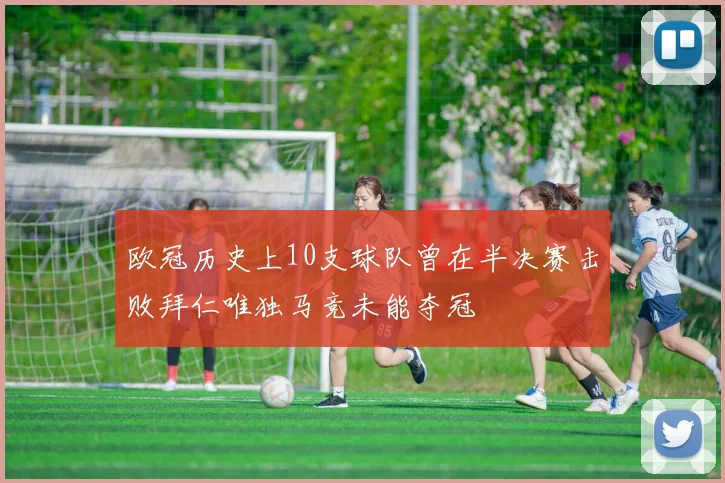 欧冠历史上10支球队曾在半决赛击败拜仁唯独马竞未能夺冠