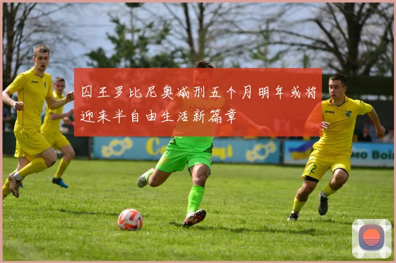 囚王罗比尼奥减刑五个月明年或将迎来半自由生活新篇章