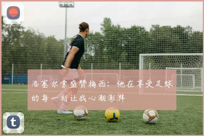 洛塞尔索盛赞梅西：他在享受足球的每一刻让我心潮澎湃