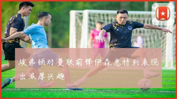 埃弗顿对曼联前锋伊森惠特利表现出浓厚兴趣